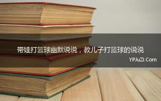 带娃打篮球幽默说说，教儿子打篮球的说说