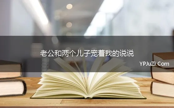 老公和两个儿子宠着我的说说 宠着我的句子说说