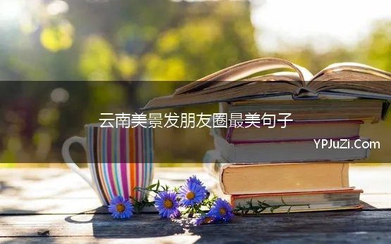 云南美景发朋友圈最美句子(云南旅游发朋友圈的精美句子，云南唯美句子简短)