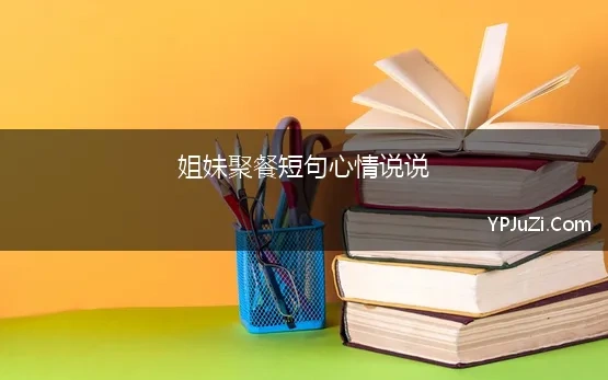 姐妹聚餐短句心情说说(姐妹聚会发朋友圈的精美句子)