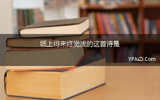 纸上得来终觉浅的这首诗是 纸上得来终觉浅，绝知此事要躬行