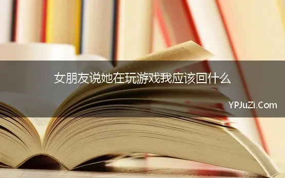 女朋友说她在玩游戏我应该回什么【精选】